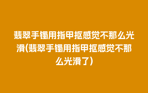 翡翠手镯用指甲抠感觉不那么光滑(翡翠手镯用指甲抠感觉不那么光滑了)