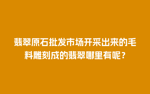 翡翠原石批发市场开采出来的毛料雕刻成的翡翠哪里有呢？