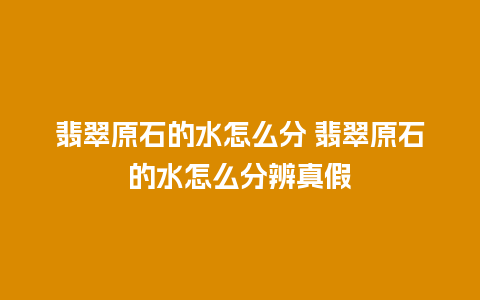翡翠原石的水怎么分 翡翠原石的水怎么分辨真假