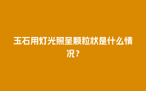 玉石用灯光照呈颗粒状是什么情况？