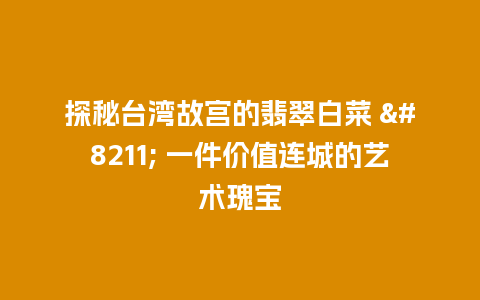 探秘台湾故宫的翡翠白菜 – 一件价值连城的艺术瑰宝