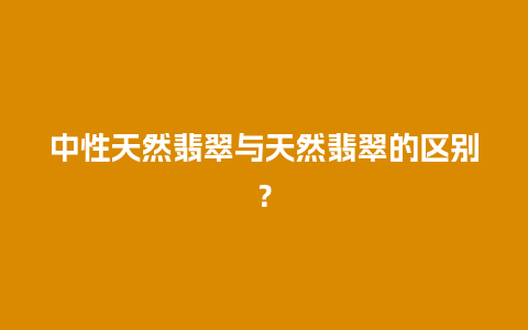 中性天然翡翠与天然翡翠的区别？