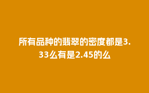 所有品种的翡翠的密度都是3.33么有是2.45的么