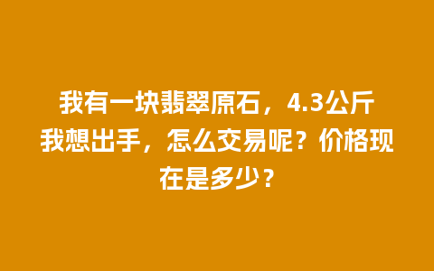 我有一块翡翠原石，4.3公斤我想出手，怎么交易呢？价格现在是多少？