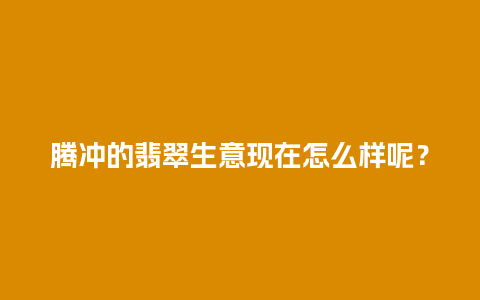 腾冲的翡翠生意现在怎么样呢？