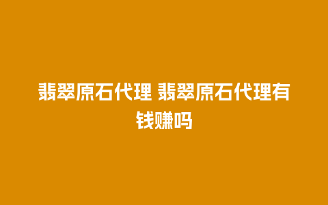 翡翠原石代理 翡翠原石代理有钱赚吗