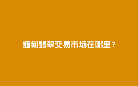 缅甸翡翠交易市场在哪里？