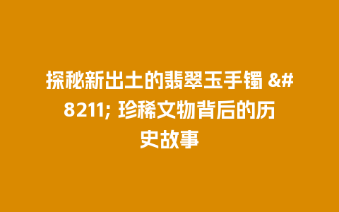 探秘新出土的翡翠玉手镯 – 珍稀文物背后的历史故事