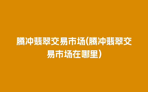 腾冲翡翠交易市场(腾冲翡翠交易市场在哪里)