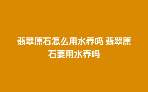 翡翠原石怎么用水养吗 翡翠原石要用水养吗