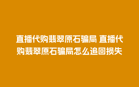 直播代购翡翠原石骗局 直播代购翡翠原石骗局怎么追回损失