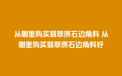 从哪里购买翡翠原石边角料 从哪里购买翡翠原石边角料好