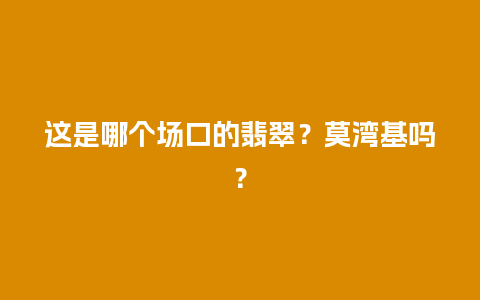 这是哪个场口的翡翠？莫湾基吗？