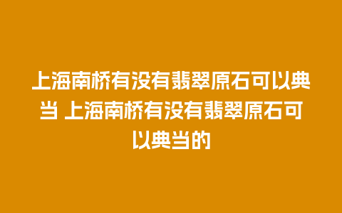 上海南桥有没有翡翠原石可以典当 上海南桥有没有翡翠原石可以典当的