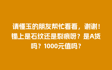 请懂玉的朋友帮忙看看，谢谢！镯上是石纹还是裂痕呀？是A货吗？1000元值吗？