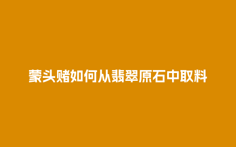 蒙头赌如何从翡翠原石中取料