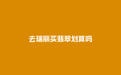 去瑞丽买翡翠划算吗