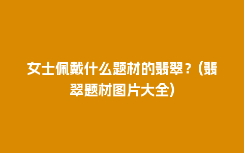 女士佩戴什么题材的翡翠？(翡翠题材图片大全)