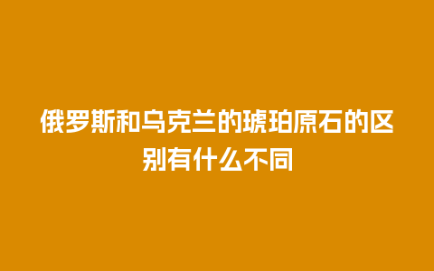 俄罗斯和乌克兰的琥珀原石的区别有什么不同