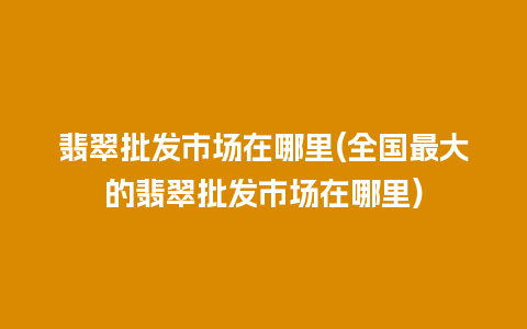 翡翠批发市场在哪里(全国最大的翡翠批发市场在哪里)