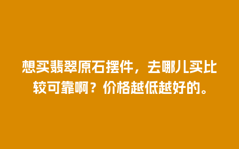 想买翡翠原石摆件，去哪儿买比较可靠啊？价格越低越好的。