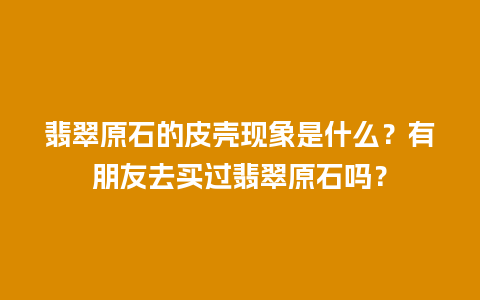 翡翠原石的皮壳现象是什么？有朋友去买过翡翠原石吗？