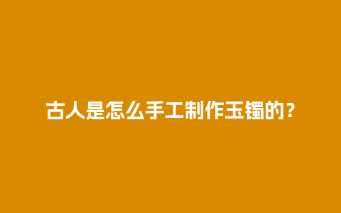 古人是怎么手工制作玉镯的？