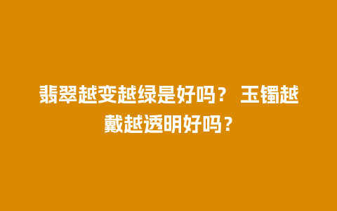 翡翠越变越绿是好吗？ 玉镯越戴越透明好吗？