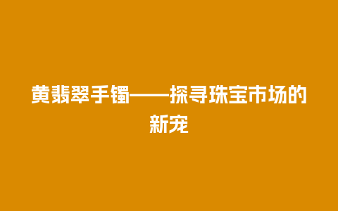 黄翡翠手镯——探寻珠宝市场的新宠