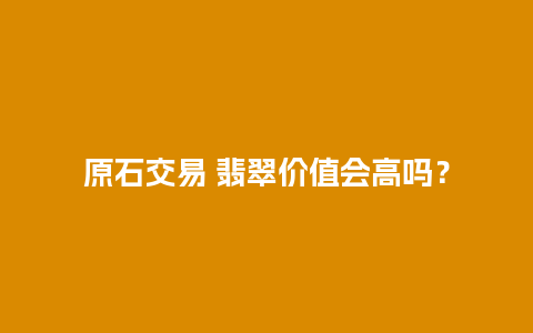 原石交易 翡翠价值会高吗？