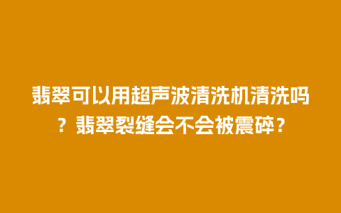 翡翠可以用超声波清洗机清洗吗？翡翠裂缝会不会被震碎？