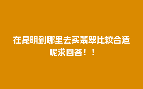 在昆明到哪里去买翡翠比较合适呢求回答！！