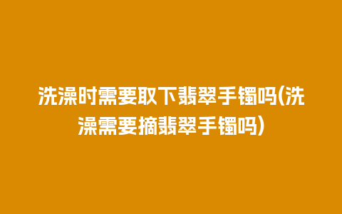 洗澡时需要取下翡翠手镯吗(洗澡需要摘翡翠手镯吗)