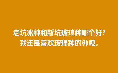 老坑冰种和新坑玻璃种哪个好?我还是喜欢玻璃种的外观。