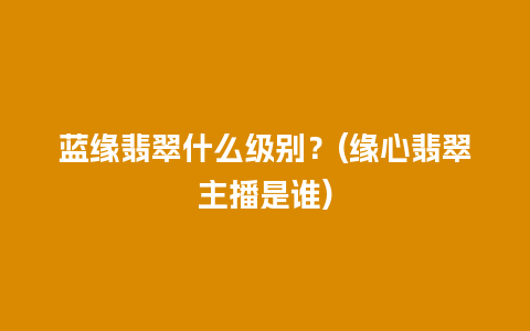 蓝缘翡翠什么级别？(缘心翡翠主播是谁)