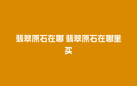 翡翠原石在哪 翡翠原石在哪里买