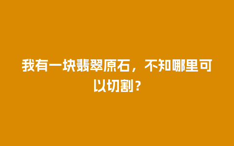 我有一块翡翠原石，不知哪里可以切割？