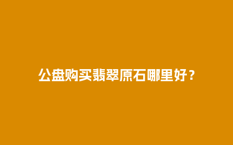 公盘购买翡翠原石哪里好？