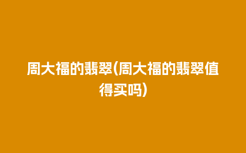 周大福的翡翠(周大福的翡翠值得买吗)