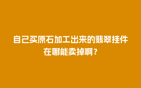 自己买原石加工出来的翡翠挂件在哪能卖掉啊？