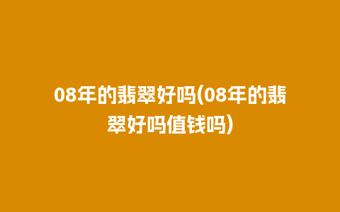 08年的翡翠好吗(08年的翡翠好吗值钱吗)