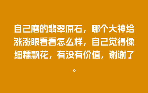 自己磨的翡翠原石，哪个大神给涨涨眼看看怎么样，自己觉得像细糯飘花，有没有价值，谢谢了。
