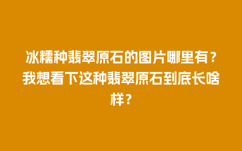 冰糯种翡翠原石的图片哪里有？我想看下这种翡翠原石到底长啥样？