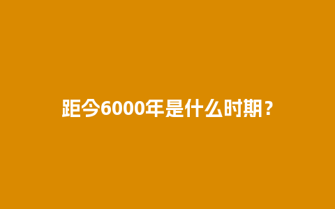 距今6000年是什么时期？