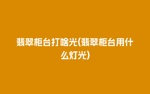 翡翠柜台打啥光(翡翠柜台用什么灯光)