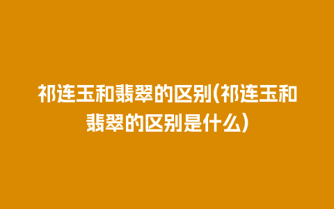 祁连玉和翡翠的区别(祁连玉和翡翠的区别是什么)