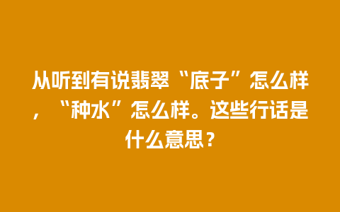 从听到有说翡翠“底子”怎么样，“种水”怎么样。这些行话是什么意思？