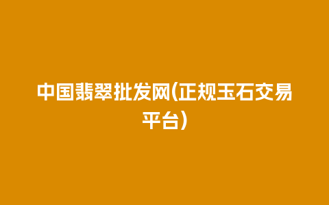 中国翡翠批发网(正规玉石交易平台)