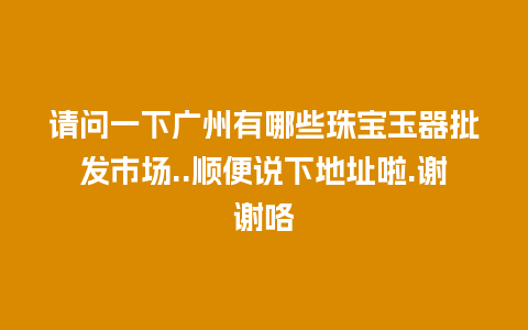 请问一下广州有哪些珠宝玉器批发市场..顺便说下地址啦.谢谢咯