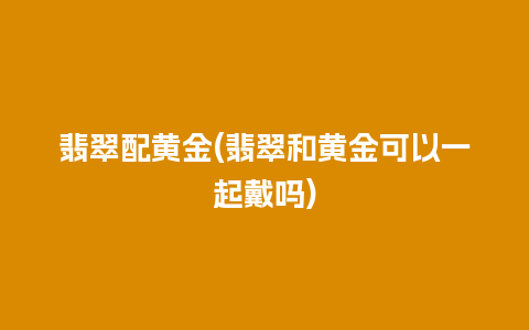 翡翠配黄金(翡翠和黄金可以一起戴吗)